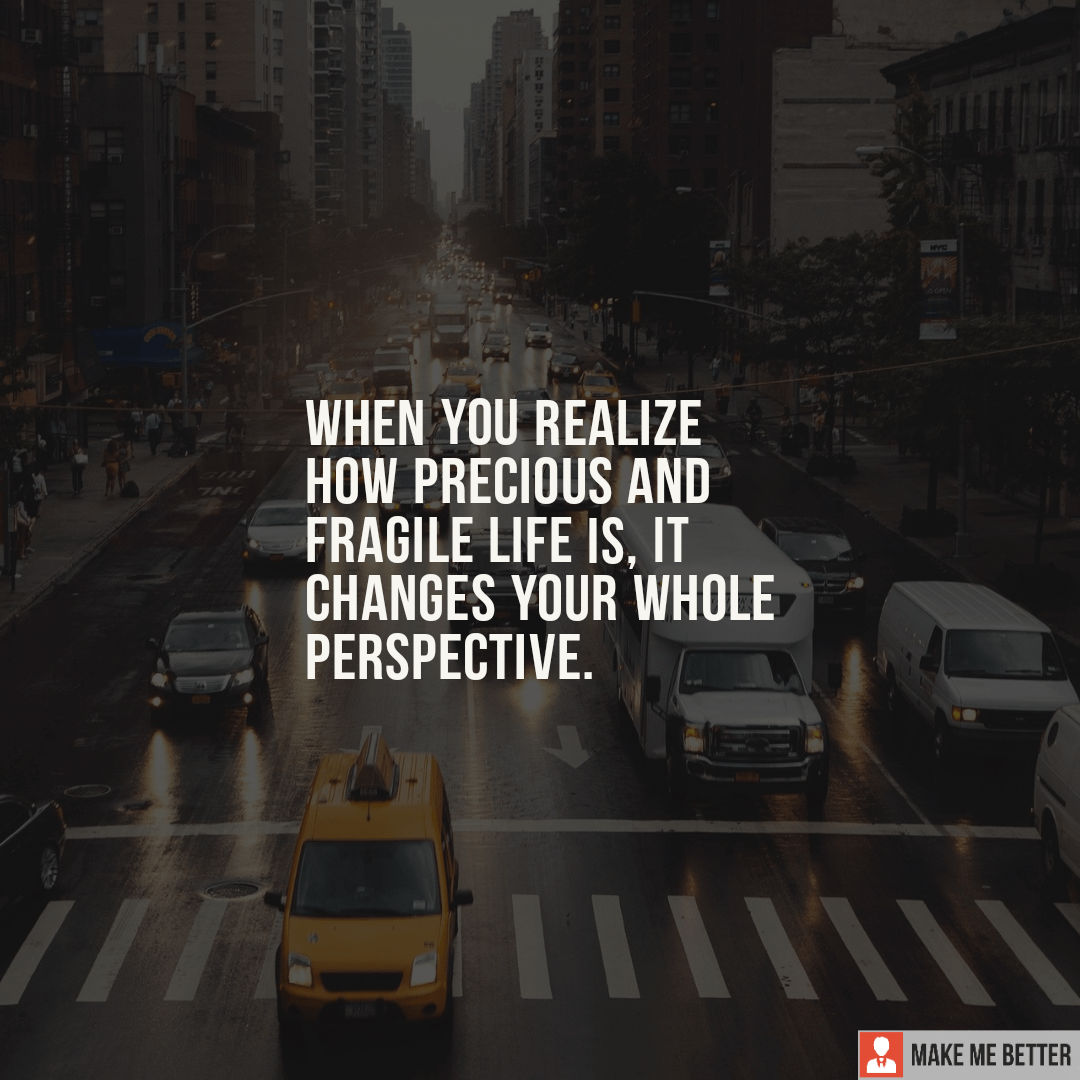 When you realize how precious and fragile life is, it changes your ...